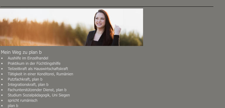 Mein Weg zu plan b							 •	Aushilfe im Einzelhandel •	Praktikum in der Füchtlingshilfe							 •	Teilzeitkraft als Hauswirtschaftskraft •	Tätigkeit in einer Konditorei, Rumänien						 •	Putzfachkraft, plan b •	Integrationskraft, plan b •	Fachunterstützender Dienst, plan b •	Studium Sozialpädagogik, Uni Siegen •	spricht rumänisch •	plan b
