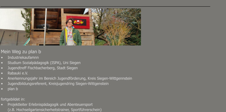 Mein Weg zu plan b							 •	Industriekaufamnn							 •	Studium Sozialpädagogik (ISPA), Uni Siegen							 •	Jugendtreff Fischbacherberg, Stadt Siegen •	Rabauki e.V. •	Anerkennungsjahr im Bereich Jugendförderung, Kreis Siegen-Wittgennstein •	Jugendbildungsreferent, Kreisjugendring Siegen-Wittgenstein •	plan b  fortgebildet in: •	Projektleiter Erlebnispädagogik und Abenteuersport 	(z.B. Hochseilgartensicherheitstrainer, Sportführerschein)